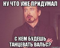 ну что уже придумал с кем будешь танцевать вальс?