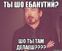 ты шо ебанутий? шо ты там делаеш???