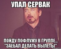 упал сервак пойду пофлужу в группе... "заебал делать вылеты"