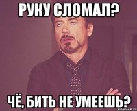 руку сломал? чё, бить не умеешь?