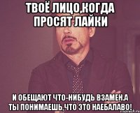 твоё лицо,когда просят лайки и обещают что-нибудь взамен.а ты понимаешь,что это наебалаво!