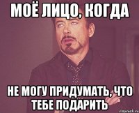 моё лицо, когда не могу придумать, что тебе подарить