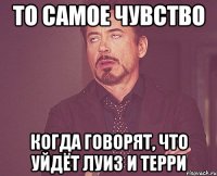 то самое чувство когда говорят, что уйдёт луиз и терри