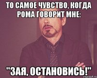 то самое чувство, когда рома говорит мне: "зая, остановись!"