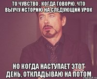 то чувство , когда говорю, что выучу историю на следующий урок но когда наступает этот день, откладываю на потом