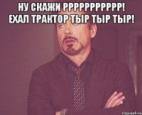 ну скажи ррррррррррр! ехал трактор тыр тыр тыр! 