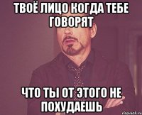 твоё лицо когда тебе говорят что ты от этого не похудаешь