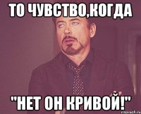 то чувство,когда "нет он кривой!"