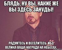 блядь, ну вы, какие же вы здесь зануды! радуйтесь и веселитесь, ибо велика ваша награда на небесах.