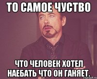 то самое чуство что человек хотел наебать что он ганяет.