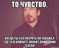 то чувство, когда ты сел посрать на талчок,а где то в комнате звонит домашний телеон