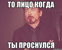 То лицо когда Ты проснулся