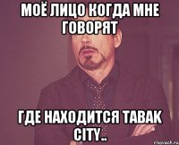 моё лицо когда мне говорят где находится Tabak city..