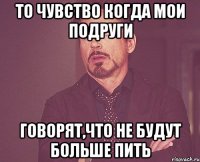 ТО чувство когда мои подруги говорят,что не будут больше пить