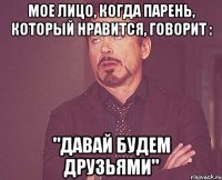 Мое лицо, когда парень, который нравится, говорит : "Давай будем друзьями"