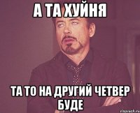 а та хуйня та то на другий четвер буде