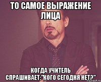 То самое выражение лица Когда учитель спрашивает:"Кого сегодня нет?"