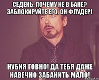 Седень, почему не в бане? Заблокируйте его, он флудер! НУБия говно! Да тебя даже навечно забанить мало!