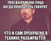 Твоё выражение лица когда покупатель говорит, Что и сам прекрасно в технике разбирается.