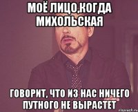 моё лицо,когда михольская говорит, что из нас ничего путного не вырастет