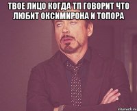 твое лицо когда тп говорит что любит оксимирона и тОпора 