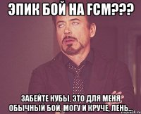 Эпик бой на Fcm??? Забейте нубы, это для меня обычный бой, могу и круче, лень...