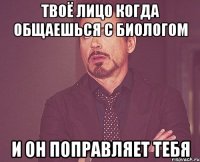 Твоё лицо когда общаешься с биологом и он поправляет тебя