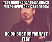 Твоё лицо когда общаешься метафорически с биологом но он всё поправляет тебя