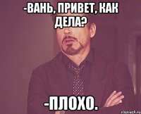 -Вань, привет, как дела? -Плохо.