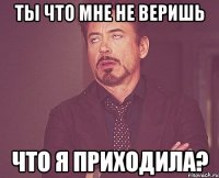 ты что мне не веришь что я приходила?