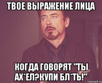 твое выражение лица когда говорят "Ты ах*ел?Купи бл*ть!"