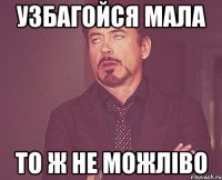 узбагойся мала то ж не можліво