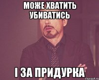 Може хватить убиватись і за придурка