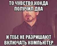 ТО ЧУВСТВО,кокда получил два и тебе не разришают включать компьютер