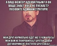 а ваш фейсер адекватный? а он ваще знает кого не пускает? позовите администратора! мой друг нормально одет же! а чем кросы мои вам не понравилсь? братан давай договоримся? пусти по братски,а?