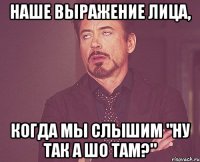 наше выражение лица, когда мы слышим "Ну так а шо там?"