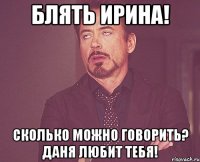 Блять Ирина! Сколько можно говорить? Даня любит тебя!