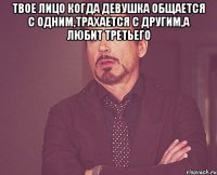 твое лицо когда девушка общается с одним,трахается с другим,а любит третьего 