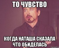 ТО ЧУВСТВО КОГДА НАТАША СКАЗАЛА ЧТО ОБИДЕЛАСЬ