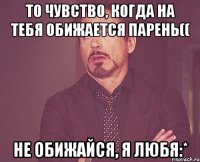 то чувство, когда на тебя обижается парень(( не обижайся, я любя:*