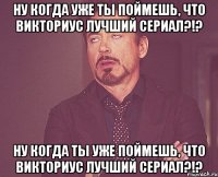 Ну когда уже ты поймешь, что Викториус лучший сериал?!? Ну когда ты уже поймешь, что Викториус лучший сериал?!?