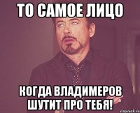 то самое лицо когда Владимеров шутит про тебя!