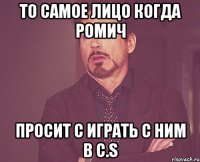 то самое лицо когда ромич просит с играть с ним в C.S