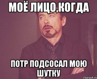 Моё лицо,когда Потр подсосал мою шутку