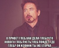  О привет Глеб,Как дела Глеб?Что нового Глеб.Пусть Глеб пойдет,Где Глеб? Ой извини,ты же Егорка