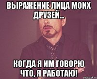 Выражение лица моих друзей... когда я им говорю что, я работаю!