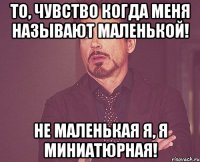 то, чувство когда меня называют маленькой! не маленькая я, я миниатюрная!