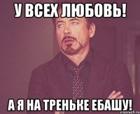 У всех любовь! А я на треньке ебашу!