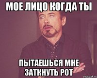 мое лицо когда ты пытаешься мне заткнуть рот
