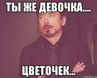 Ты же девочка.... цветочек...